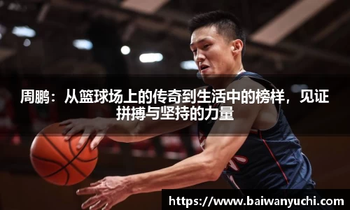 周鹏：从篮球场上的传奇到生活中的榜样，见证拼搏与坚持的力量